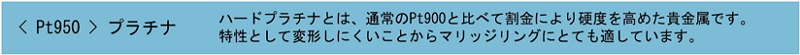 Pt950 プラチナ ハードプラチナとは、通常のPt900と比べて割金により硬度を高めた貴金属です。特性として変形しにくいことからマリッジリングにとても適しています。