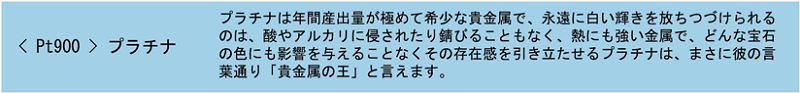 Pt900 プラチナ プラチナは年間産出量が極めて希少な貴金属で、永遠に白い輝きを放ちつづけられるのは、酸やアルカリに侵されたり錆びることもなく、熱にも強い金属で、どんな宝石の色にも影響を与えることなくその存在感を引き立たせるプラチナは、まさに彼の言葉通り「貴金属の王」と言えます。
