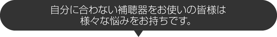 自分に合わない補聴器をお使いの皆様は様々な悩みをお持ちです。