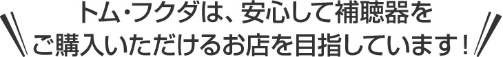 トム・フクダは、安心して補聴器をご購入いただけるお店を目指しています!